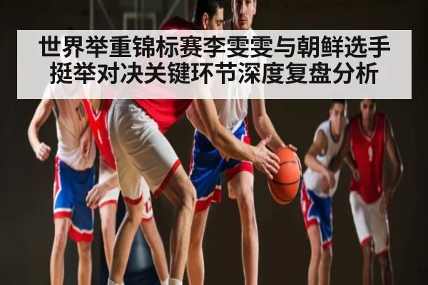 世界举重锦标赛李雯雯与朝鲜选手挺举对决关键环节深度复盘分析