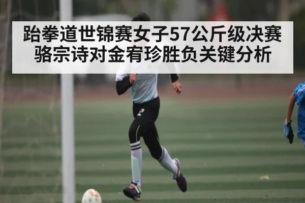 跆拳道世锦赛女子57公斤级决赛骆宗诗对金宥珍胜负关键分析