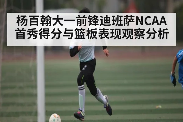 杨百翰大一前锋迪班萨NCAA首秀得分与篮板表现观察分析